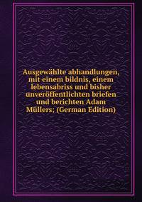 Ausgewahlte abhandlungen, mit einem bildnis, einem lebensabriss und bisher unveroffentlichten briefen und berichten Adam Mullers; (German Edition)