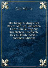Der Kampf Ludwigs Des Baiern Mit Der Romischen Curie: Ein Beitrag Zur Kirchlichen Geschichte Des 14. Jahrhunderts . (German Edition)