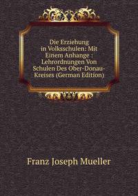 Die Erziehung in Volksschulen: Mit Einem Anhange : Lehrordnungen Von Schulen Des Ober-Donau-Kreises (German Edition)