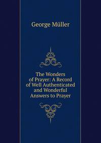 The Wonders of Prayer: A Record of Well Authenticated and Wonderful Answers to Prayer