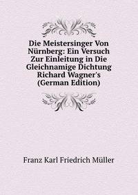 Die Meistersinger Von N?rnberg: Ein Versuch Zur Einleitung in Die Gleichnamige Dichtung Richard Wagner's (German Edition)