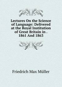 Lectures On the Science of Language: Delivered at the Royal Institution of Great Britain in . 1861 And 1863