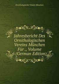 Jahresbericht Des Ornithologischen Vereins Munchen Fur ., Volume 6 (German Edition)