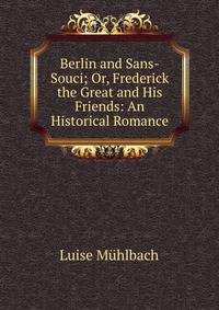 Berlin and Sans-Souci; Or, Frederick the Great and His Friends: An Historical Romance