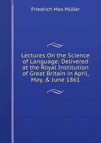 Lectures On the Science of Language: Delivered at the Royal Institution of Great Britain in April, May, &amp; June 1861