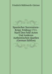 Spanischer Successions-Krieg: Feldzug 1711. Nach Den Feld-Acten Und Anderen Authentischen Quellen (German Edition)