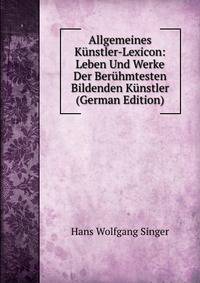 Allgemeines K?nstler-Lexicon: Leben Und Werke Der Ber?hmtesten Bildenden K?nstler (German Edition)