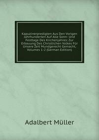 Kapuzinerpredigten Aus Den Vorigen Jahrhunderten Auf Alle Sonn- Und Festtage Des Kirchenjahres: Zur Erbauung Des Christlichen Volkes Fur Unsere Zeit Mundgerecht Gemacht, Volumes 1-2 (German Edition)