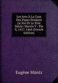 Les Arts A La Cour Des Papes Pendant Le Xve Et Le Xvie Siecle: Martin V - Pie Ii, 1417-1464 (French Edition)