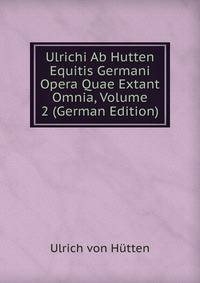 Ulrichi Ab Hutten Equitis Germani Opera Quae Extant Omnia, Volume 2 (German Edition)