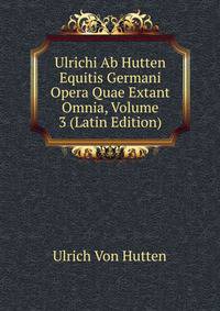 Ulrichi Ab Hutten Equitis Germani Opera Quae Extant Omnia, Volume 3 (Latin Edition)
