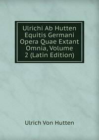Ulrichi Ab Hutten Equitis Germani Opera Quae Extant Omnia, Volume 2 (Latin Edition)