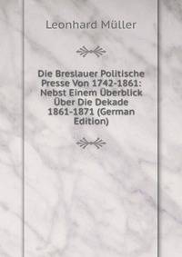 Die Breslauer Politische Presse Von 1742-1861: Nebst Einem Uberblick Uber Die Dekade 1861-1871 (German Edition)