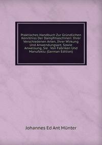 Praktisches Handbuch Zur Grundlichen Kenntniss Der Dampfmaschinen: Ihrer Verschiedenen Arten, Ihrer Wirkung Und Anwendungsart, Sowie Anweisung, Sie . Von Fabriken Und Manufaktu (German Edition)