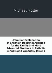 . Familiar Explanation of Christian Doctrine: Adapted for the Family and More Advanced Students in Catholic Schools and Colleges ., Issue 3