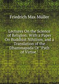 Lectures On the Science of Religion: With a Paper On Buddhist Nihilism, and a Translation of the Dhammapada Or "Path of Virtue."