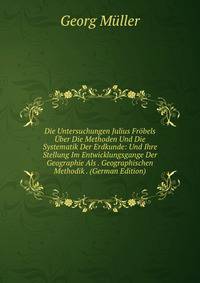 Die Untersuchungen Julius Frobels Uber Die Methoden Und Die Systematik Der Erdkunde: Und Ihre Stellung Im Entwicklungsgange Der Geographie Als . Geographischen Methodik . (German Edition)