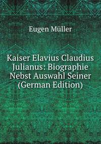 Kaiser Elavius Claudius Julianus: Biographie Nebst Auswahl Seiner (German Edition)