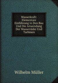 Wasserkraft: Elementare Einfuhrung in Den Bau Und Die Anwendung Der Wasserrader Und Turbinen