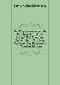 Der Freye Kornhandel Als Das Beste Mittel Um Mangel Und Theurung Zu Verhuten . Von Dem Verfasser Des Hausvaters . (German Edition)