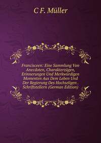 Francisceen: Eine Sammlung Von Anecdoten, Charakterzugen, Erinnerungen Und Merkwurdigen Momenten Aus Dem Leben Und Der Regierung Des Hochseligen . Schriftstellern (German Edition)
