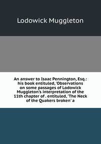 An answer to Isaac Pennington, Esq.: his book entituled, 'Observations on some passages of Lodowick Muggleton's interpretation of the 11th chapter of . entituled, 'The Neck of the Quakers broken' a