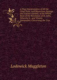 A True Interpretation of All the Chief Texts, and Mysterious Sayings and Visions Opened, of the Whole Book of the Revelation of St. John, Whereby Is . and Visions Interpreted, Concerning the True