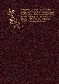 Monetary Systems Of The World; A Study Of Present Currency Systems And Statistical Information Relative To The Volume Of The World's Money With . For The Solution Of The Currency Problems