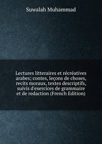 Lectures litteraires et r?cr?atives arabes; contes, le?ons de choses, recits moraux, textes descriptifs, suivis d'exercices de grammaire et de redaction (French Edition)