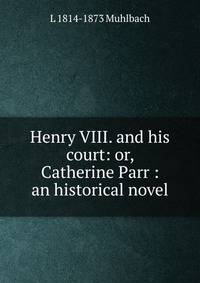 Henry VIII. and his court: or, Catherine Parr : an historical novel
