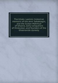 The Kitab-i-yamini: historical memoirs of the Amir Sabaktagin, and the Sultan Mahmud of Ghazna, early conquerors of Hindustan, and founders of the Ghaznavide dynasty