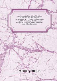 An Account of the Silver Wedding of Mr. and Mrs. F.P. Draper, at Westford, N. Y., Friday Evening, June 16, 1871: Including the Historical Essays On . Also the Poem, Addresses, and Other Exercises