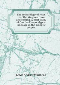 The eschatology of Jesus ; or, The kingdom come and coming. A brief study of Our Lord's apocalyptic language in the synoptic gospels