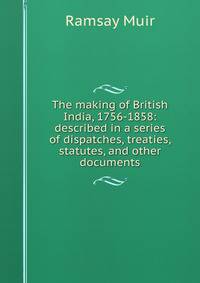 The making of British India, 1756-1858: described in a series of dispatches, treaties, statutes, and other documents