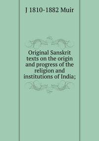 Original Sanskrit texts on the origin and progress of the religion and institutions of India;