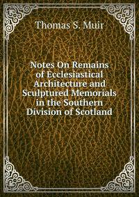 Notes On Remains of Ecclesiastical Architecture and Sculptured Memorials in the Southern Division of Scotland