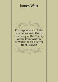 Correspondence of the Late James Watt On His Discovery of the Theory of the Composition of Water: With a Letter from His Son