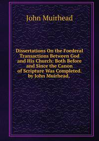 Dissertations On the Foederal Transactions Between God and His Church: Both Before and Since the Canon of Scripture Was Completed. by John Muirhead, .