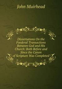 Dissertations On the Foederal Transactions Between God and His Church: Both Before and Since the Canon of Scripture Was Completed