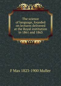 The science of language, founded on lectures delivered at the Royal institution in 1861 and 1863