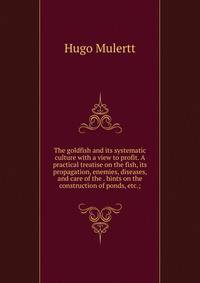 The goldfish and its systematic culture with a view to profit. A practical treatise on the fish, its propagation, enemies, diseases, and care of the . hints on the construction of ponds, etc.;