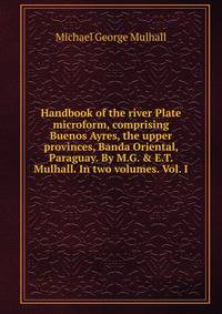 Handbook of the river Plate microform, comprising Buenos Ayres, the upper provinces, Banda Oriental, Paraguay. By M.G. &amp; E.T. Mulhall. In two volumes. Vol. I