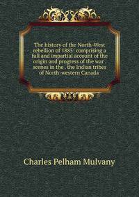 The history of the North-West rebellion of 1885: comprising a full and impartial account of the origin and progress of the war . scenes in the . the Indian tribes of North-western Canada .