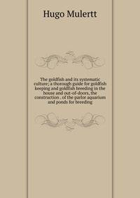 The goldfish and its systematic culture; a thorough guide for goldfish keeping and goldfish breeding in the house and out-of-doors, the construction . of the parlor aquarium and ponds for breeding
