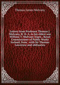 Letters from Professor Thomas J. Mulvany, R. H. A. to his eldest son William T. Mulvany Esqre., Royal Commissioner of Public Works Ireland, from . with Sir Thomas Lawrence and obituaries