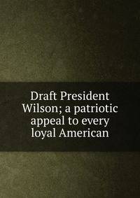Draft President Wilson; a patriotic appeal to every loyal American