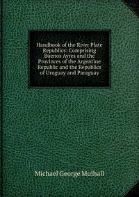 Handbook of the River Plate Republics: Comprising Buenos Ayres and the Provinces of the Argentine Republic and the Republics of Uruguay and Paraguay