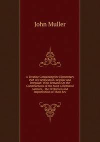 A Treatise Containing the Elementary Part of Fortification, Regular and Irregular: With Remarks On the Constructions of the Most Celebrated Authors, . the Perfection and Imperfection of Their Sev