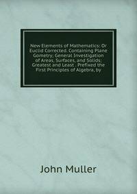 New Elements of Mathematics: Or Euclid Corrected. Containing Plane Gometry; General Investigation of Areas, Surfaces, and Solids; Greatest and Least . Prefixed the First Principles of Algebra, by