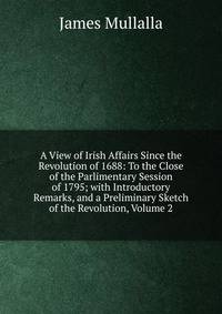 A View of Irish Affairs Since the Revolution of 1688: To the Close of the Parlimentary Session of 1795; with Introductory Remarks, and a Preliminary Sketch of the Revolution, Volume 2